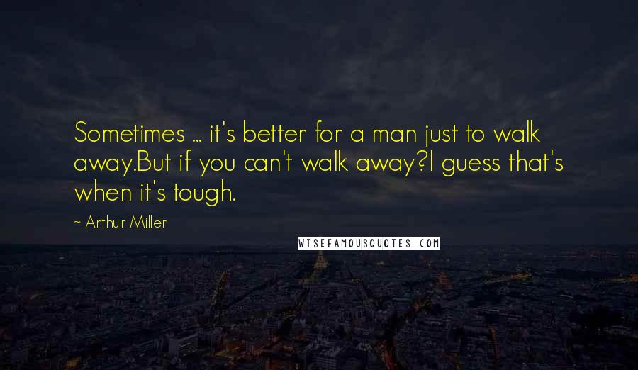 Arthur Miller Quotes: Sometimes ... it's better for a man just to walk away.But if you can't walk away?I guess that's when it's tough.