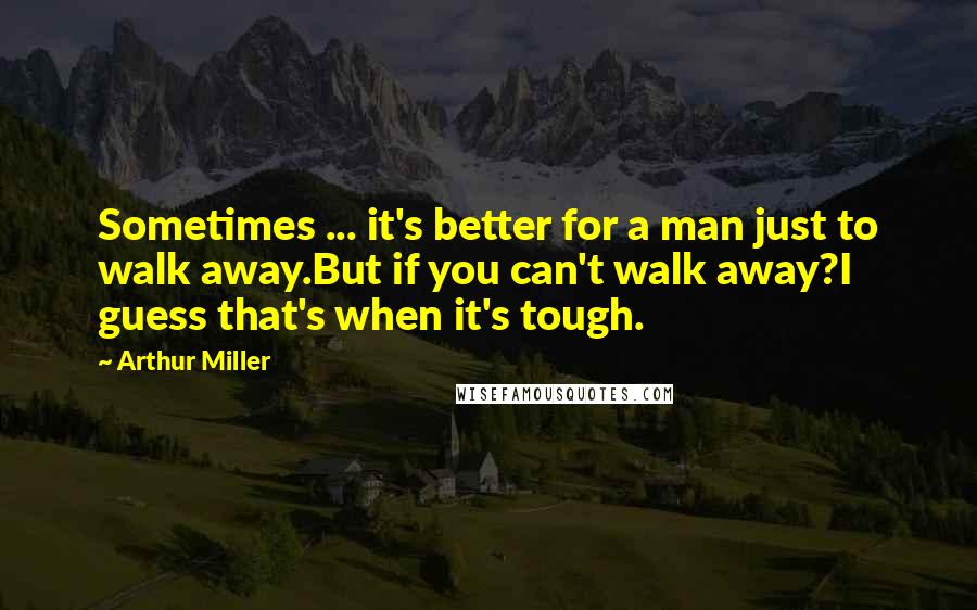 Arthur Miller Quotes: Sometimes ... it's better for a man just to walk away.But if you can't walk away?I guess that's when it's tough.