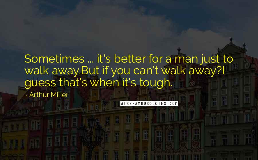 Arthur Miller Quotes: Sometimes ... it's better for a man just to walk away.But if you can't walk away?I guess that's when it's tough.