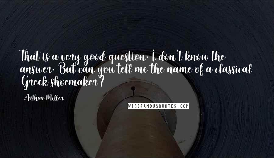 Arthur Miller Quotes: That is a very good question. I don't know the answer. But can you tell me the name of a classical Greek shoemaker?