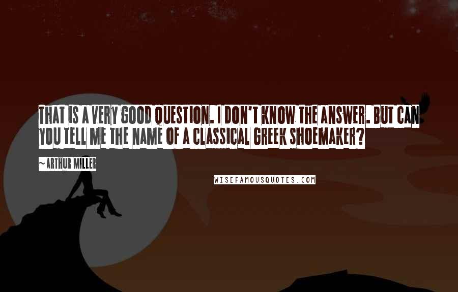 Arthur Miller Quotes: That is a very good question. I don't know the answer. But can you tell me the name of a classical Greek shoemaker?