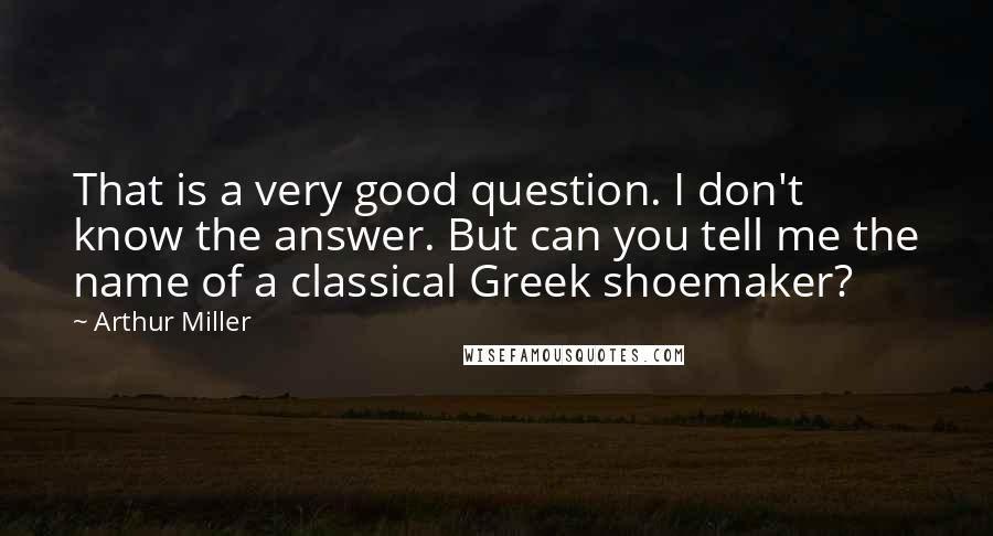 Arthur Miller Quotes: That is a very good question. I don't know the answer. But can you tell me the name of a classical Greek shoemaker?
