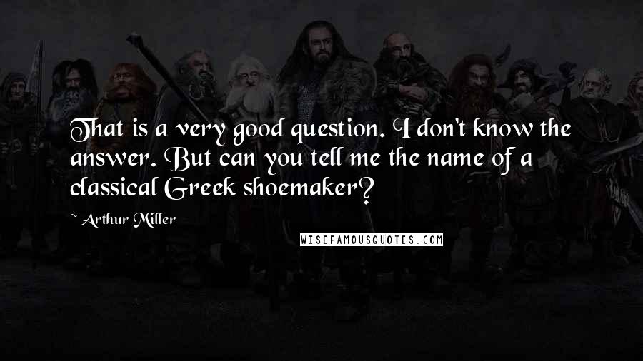 Arthur Miller Quotes: That is a very good question. I don't know the answer. But can you tell me the name of a classical Greek shoemaker?