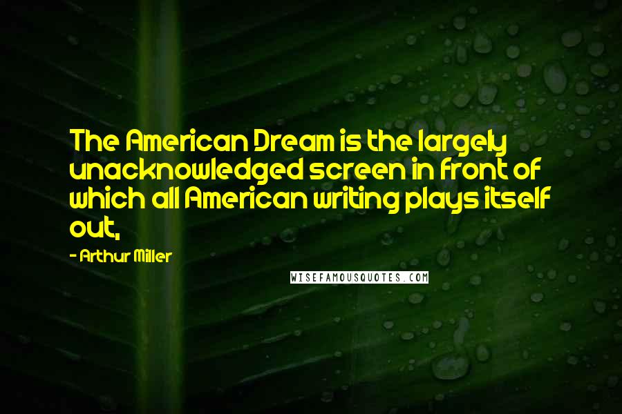 Arthur Miller Quotes: The American Dream is the largely unacknowledged screen in front of which all American writing plays itself out,