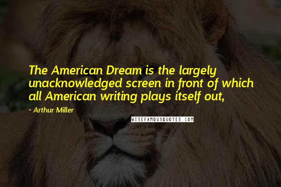 Arthur Miller Quotes: The American Dream is the largely unacknowledged screen in front of which all American writing plays itself out,