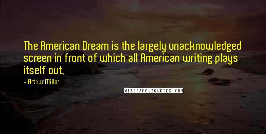 Arthur Miller Quotes: The American Dream is the largely unacknowledged screen in front of which all American writing plays itself out,