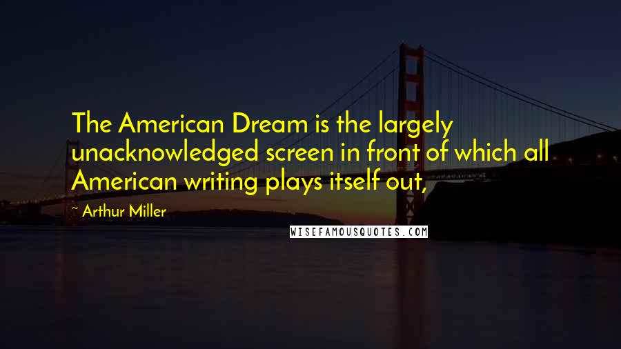 Arthur Miller Quotes: The American Dream is the largely unacknowledged screen in front of which all American writing plays itself out,