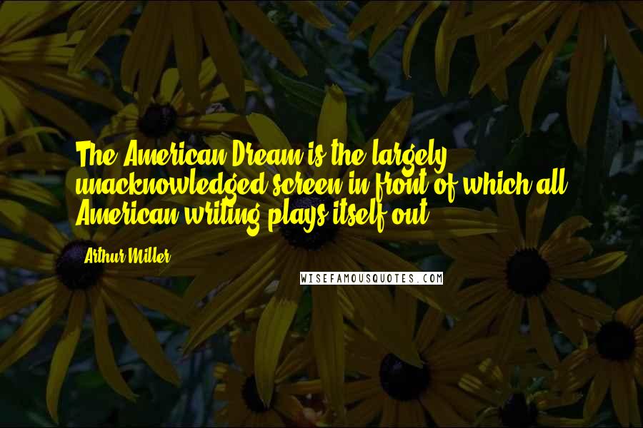 Arthur Miller Quotes: The American Dream is the largely unacknowledged screen in front of which all American writing plays itself out,