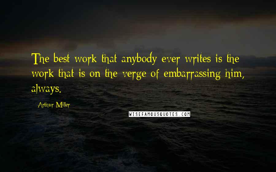 Arthur Miller Quotes: The best work that anybody ever writes is the work that is on the verge of embarrassing him, always.