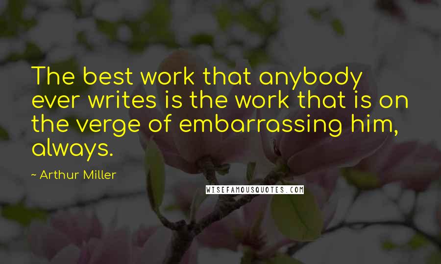 Arthur Miller Quotes: The best work that anybody ever writes is the work that is on the verge of embarrassing him, always.