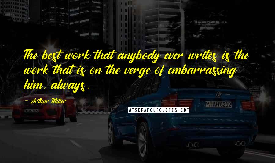 Arthur Miller Quotes: The best work that anybody ever writes is the work that is on the verge of embarrassing him, always.