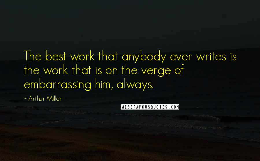 Arthur Miller Quotes: The best work that anybody ever writes is the work that is on the verge of embarrassing him, always.