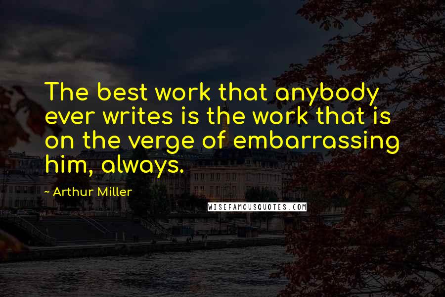 Arthur Miller Quotes: The best work that anybody ever writes is the work that is on the verge of embarrassing him, always.