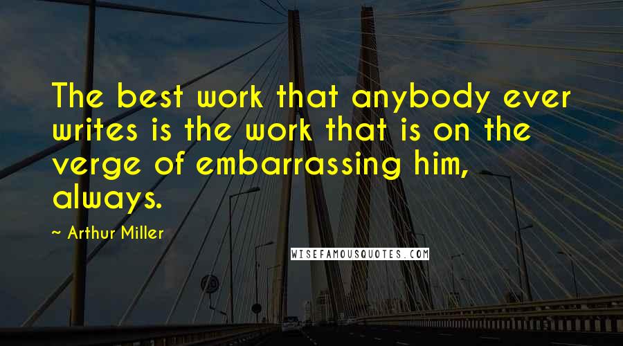 Arthur Miller Quotes: The best work that anybody ever writes is the work that is on the verge of embarrassing him, always.