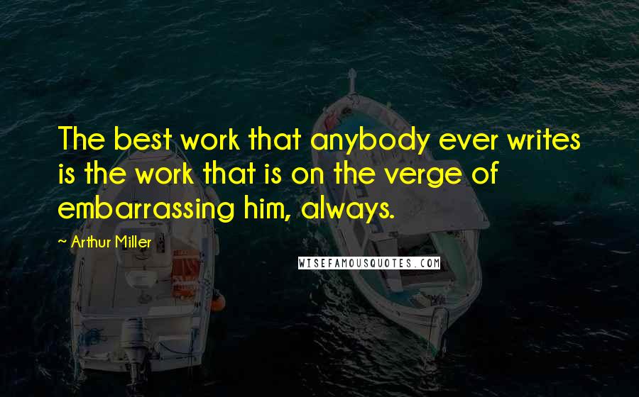 Arthur Miller Quotes: The best work that anybody ever writes is the work that is on the verge of embarrassing him, always.