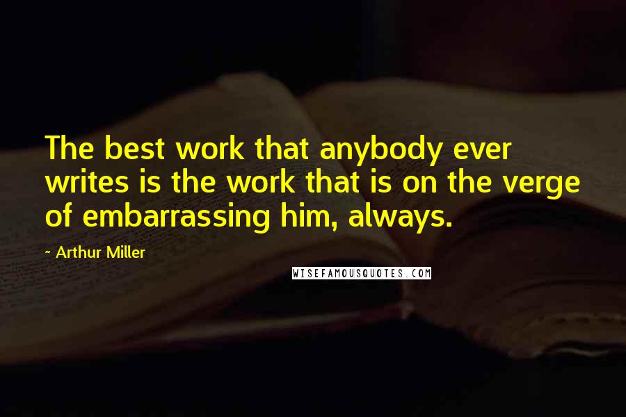 Arthur Miller Quotes: The best work that anybody ever writes is the work that is on the verge of embarrassing him, always.