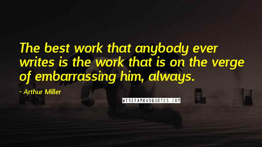 Arthur Miller Quotes: The best work that anybody ever writes is the work that is on the verge of embarrassing him, always.