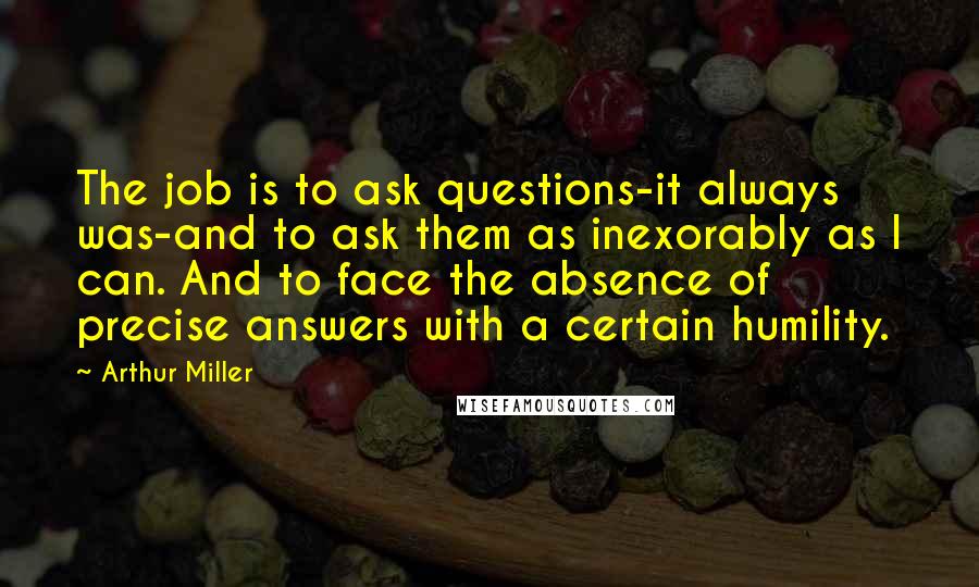 Arthur Miller Quotes: The job is to ask questions-it always was-and to ask them as inexorably as I can. And to face the absence of precise answers with a certain humility.