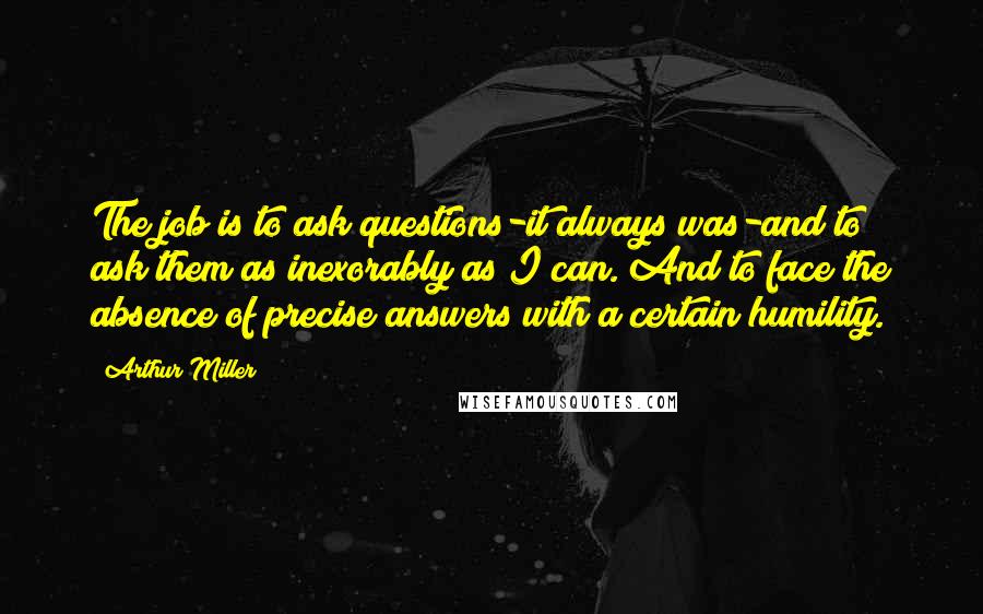 Arthur Miller Quotes: The job is to ask questions-it always was-and to ask them as inexorably as I can. And to face the absence of precise answers with a certain humility.