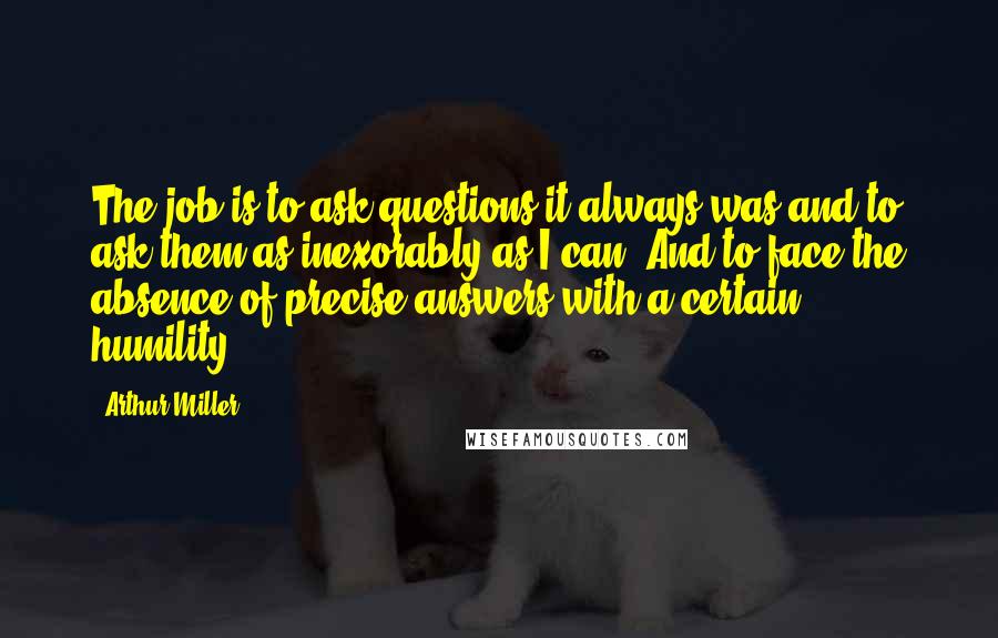 Arthur Miller Quotes: The job is to ask questions-it always was-and to ask them as inexorably as I can. And to face the absence of precise answers with a certain humility.