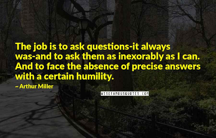 Arthur Miller Quotes: The job is to ask questions-it always was-and to ask them as inexorably as I can. And to face the absence of precise answers with a certain humility.