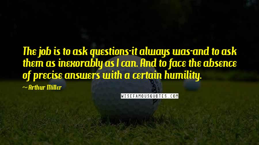 Arthur Miller Quotes: The job is to ask questions-it always was-and to ask them as inexorably as I can. And to face the absence of precise answers with a certain humility.
