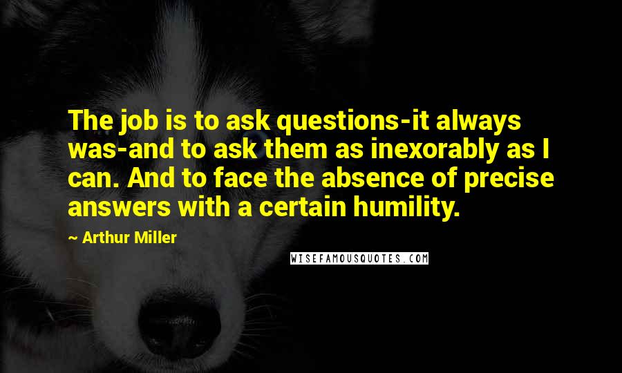 Arthur Miller Quotes: The job is to ask questions-it always was-and to ask them as inexorably as I can. And to face the absence of precise answers with a certain humility.