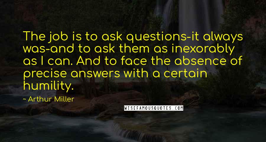 Arthur Miller Quotes: The job is to ask questions-it always was-and to ask them as inexorably as I can. And to face the absence of precise answers with a certain humility.