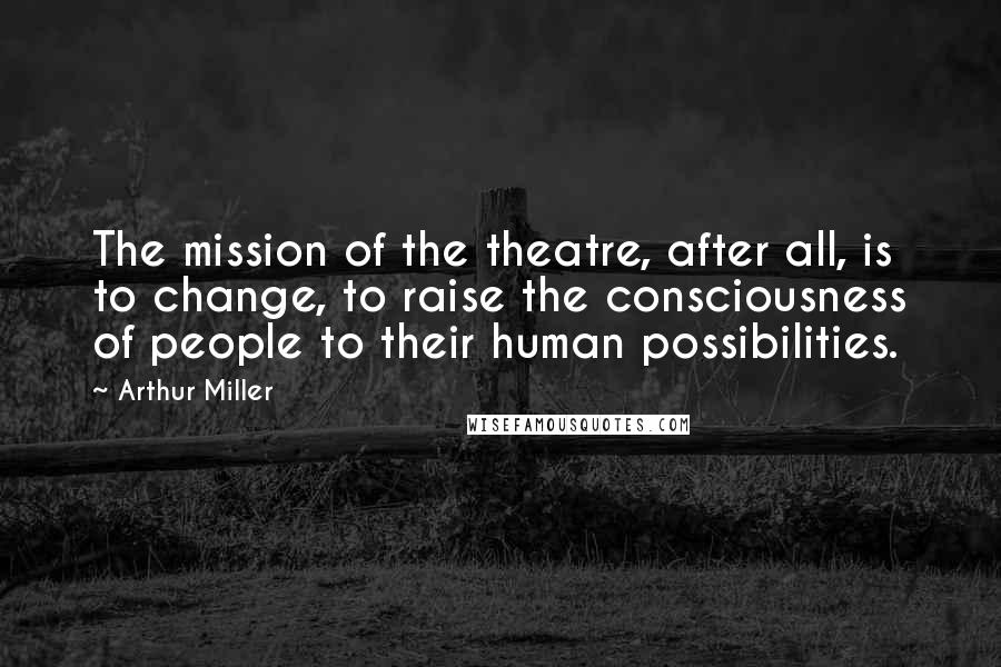 Arthur Miller Quotes: The mission of the theatre, after all, is to change, to raise the consciousness of people to their human possibilities.