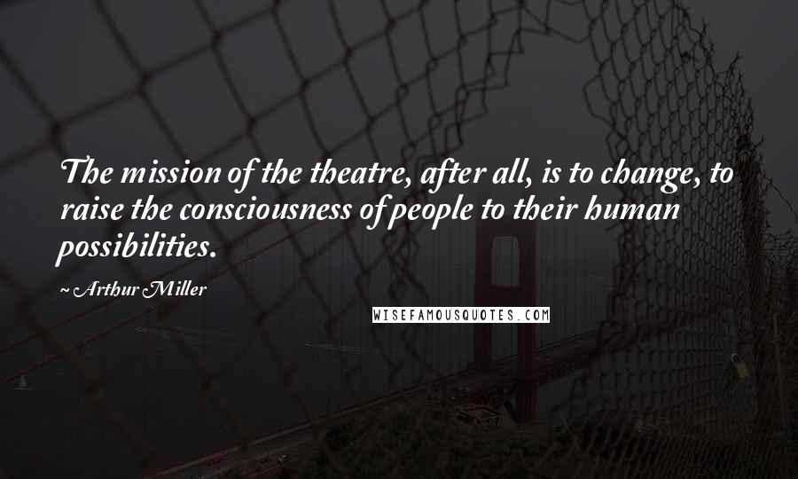 Arthur Miller Quotes: The mission of the theatre, after all, is to change, to raise the consciousness of people to their human possibilities.