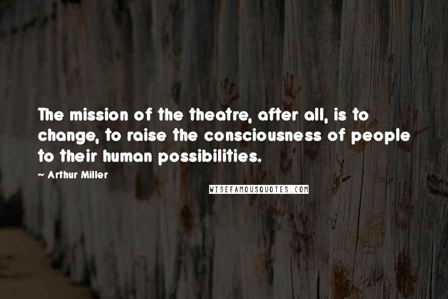 Arthur Miller Quotes: The mission of the theatre, after all, is to change, to raise the consciousness of people to their human possibilities.