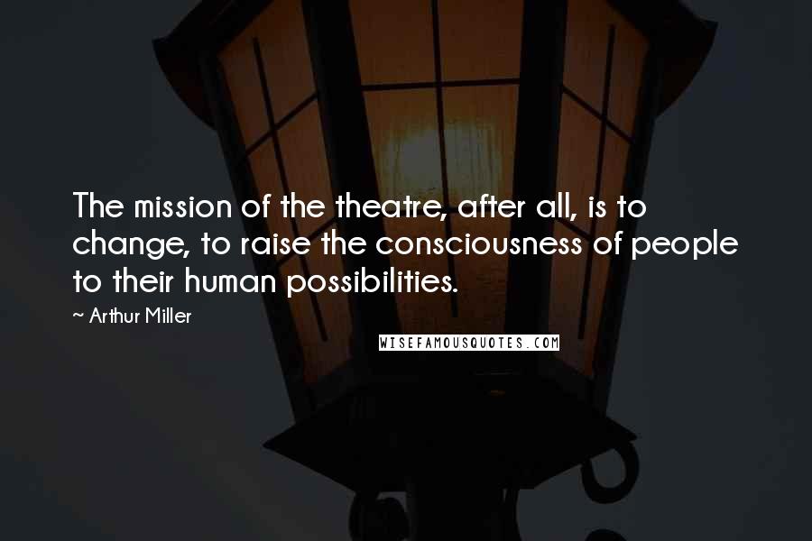 Arthur Miller Quotes: The mission of the theatre, after all, is to change, to raise the consciousness of people to their human possibilities.