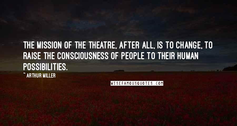 Arthur Miller Quotes: The mission of the theatre, after all, is to change, to raise the consciousness of people to their human possibilities.