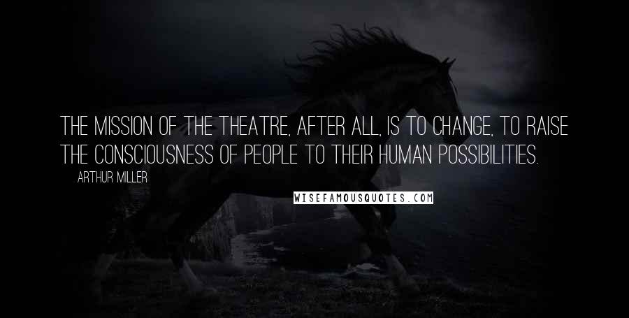 Arthur Miller Quotes: The mission of the theatre, after all, is to change, to raise the consciousness of people to their human possibilities.