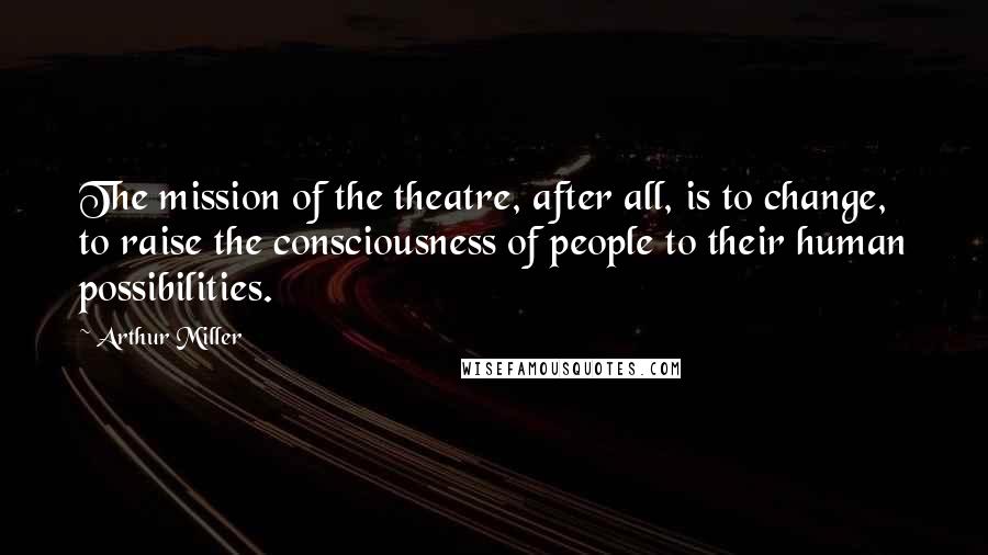 Arthur Miller Quotes: The mission of the theatre, after all, is to change, to raise the consciousness of people to their human possibilities.