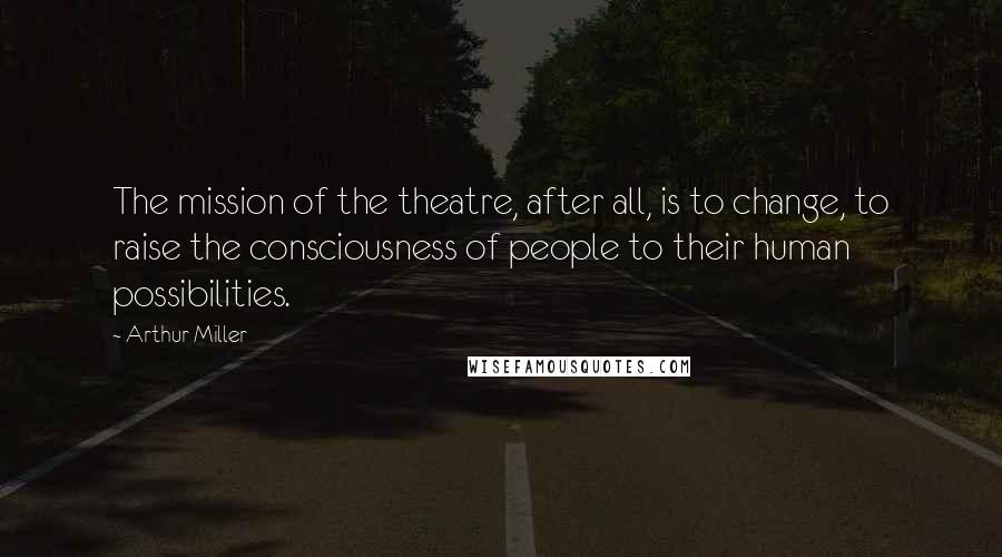 Arthur Miller Quotes: The mission of the theatre, after all, is to change, to raise the consciousness of people to their human possibilities.