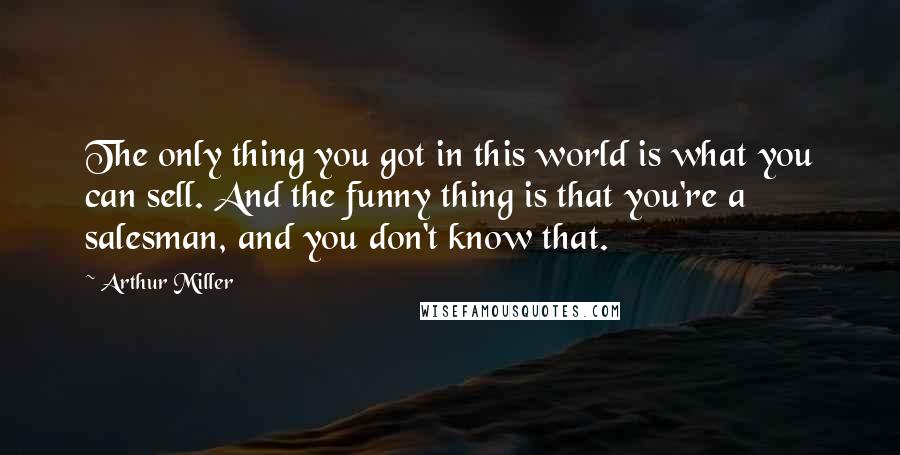 Arthur Miller Quotes: The only thing you got in this world is what you can sell. And the funny thing is that you're a salesman, and you don't know that.
