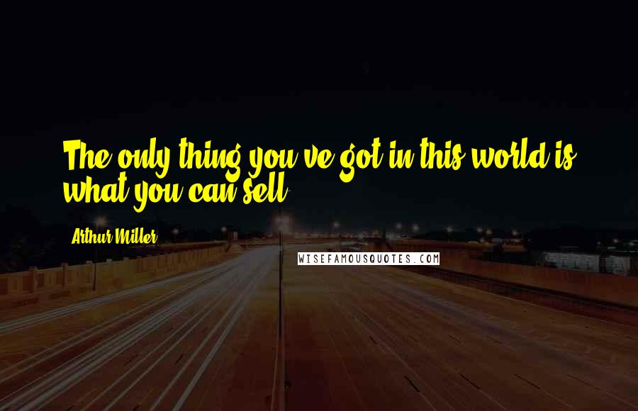 Arthur Miller Quotes: The only thing you've got in this world is what you can sell.