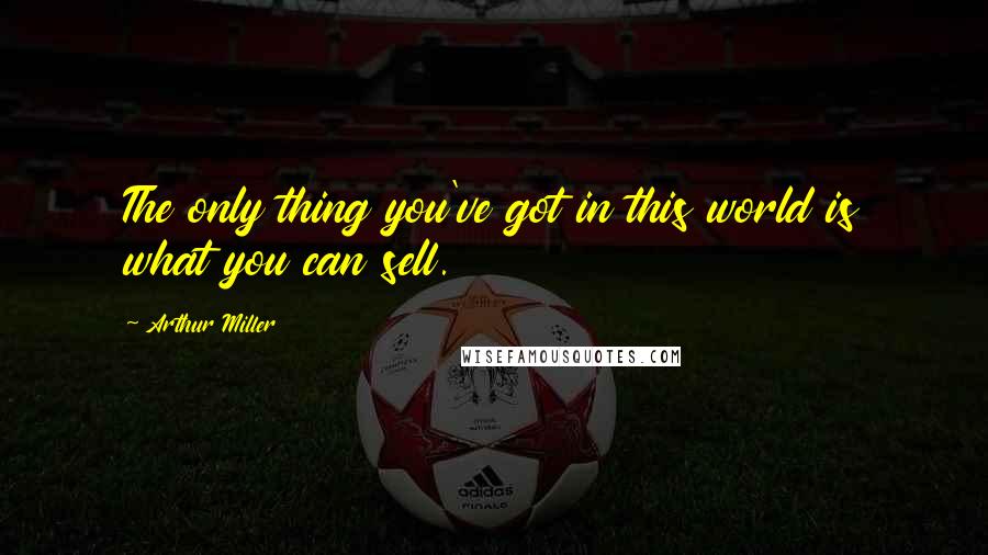 Arthur Miller Quotes: The only thing you've got in this world is what you can sell.