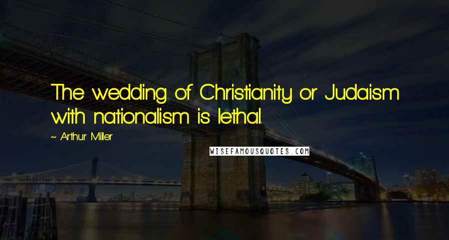 Arthur Miller Quotes: The wedding of Christianity or Judaism with nationalism is lethal.