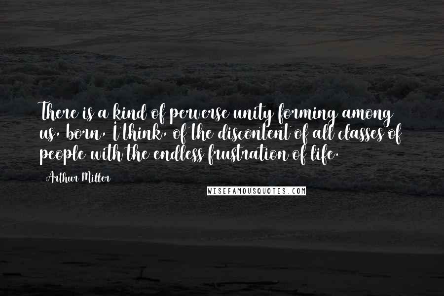 Arthur Miller Quotes: There is a kind of perverse unity forming among us, born, I think, of the discontent of all classes of people with the endless frustration of life.