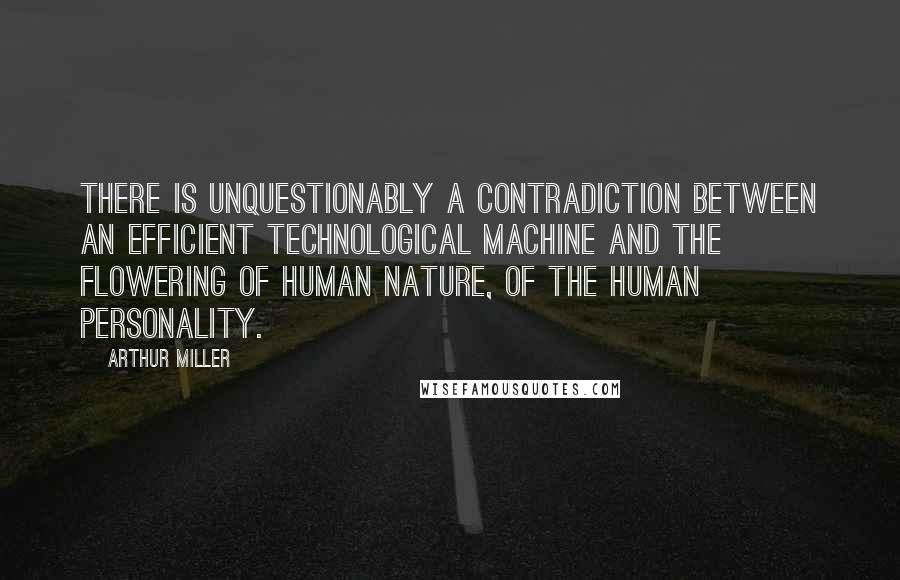 Arthur Miller Quotes: There is unquestionably a contradiction between an efficient technological machine and the flowering of human nature, of the human personality.