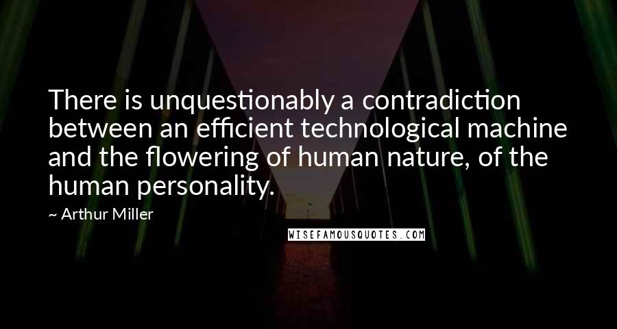 Arthur Miller Quotes: There is unquestionably a contradiction between an efficient technological machine and the flowering of human nature, of the human personality.