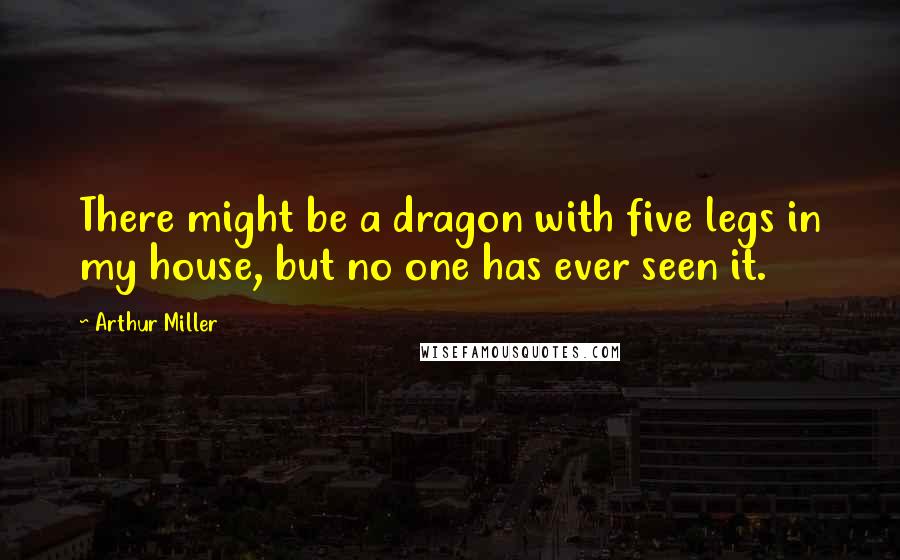 Arthur Miller Quotes: There might be a dragon with five legs in my house, but no one has ever seen it.