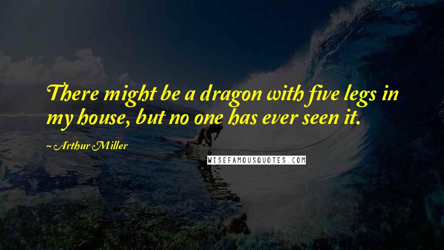 Arthur Miller Quotes: There might be a dragon with five legs in my house, but no one has ever seen it.