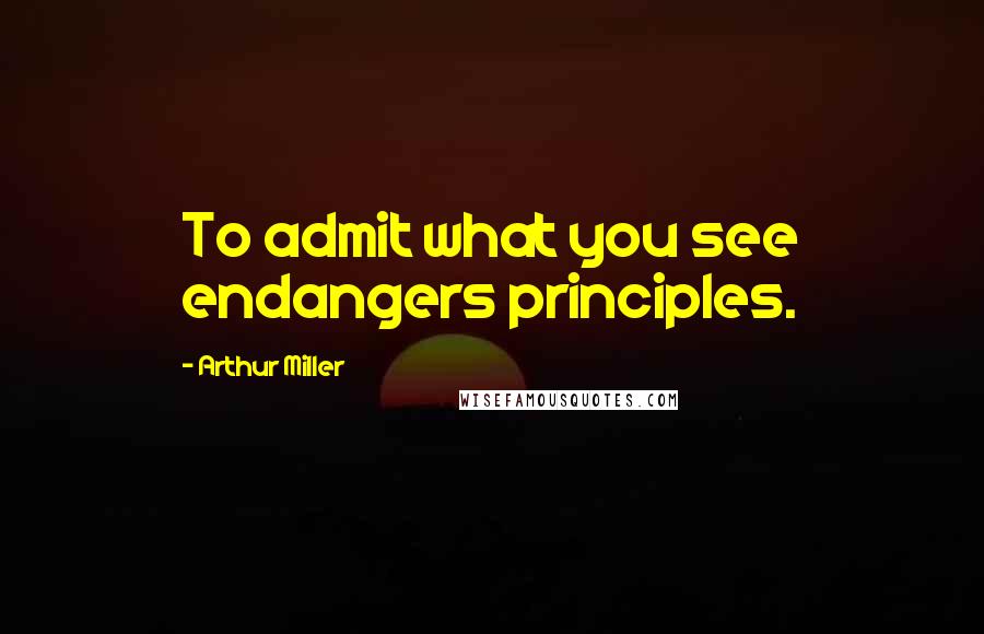 Arthur Miller Quotes: To admit what you see endangers principles.