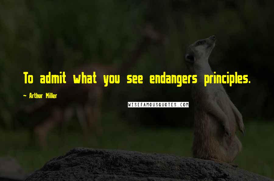 Arthur Miller Quotes: To admit what you see endangers principles.