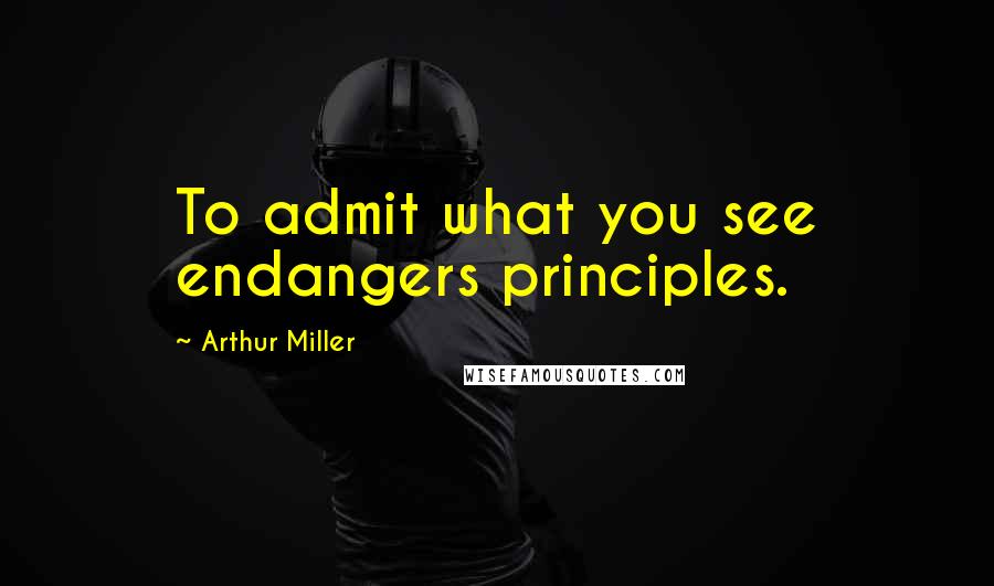 Arthur Miller Quotes: To admit what you see endangers principles.