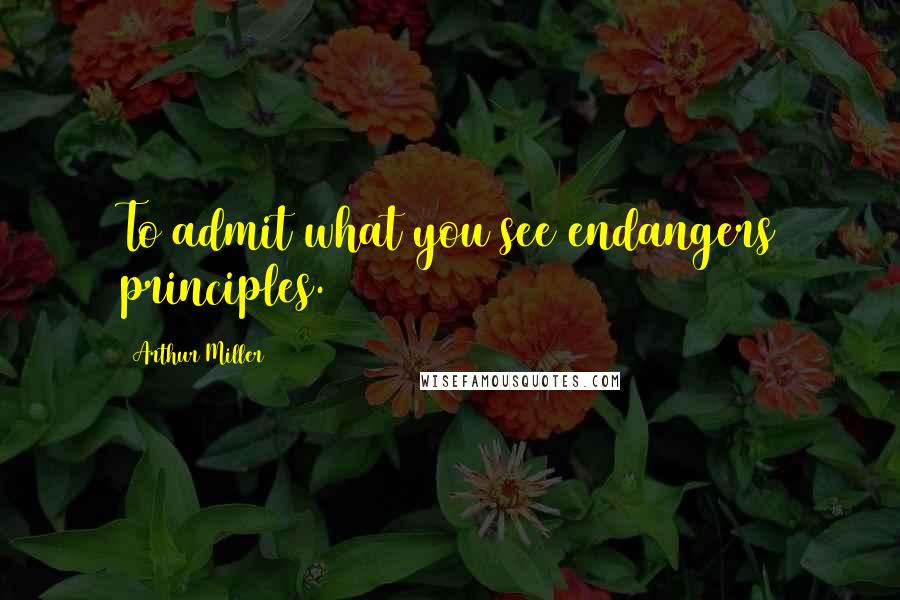 Arthur Miller Quotes: To admit what you see endangers principles.