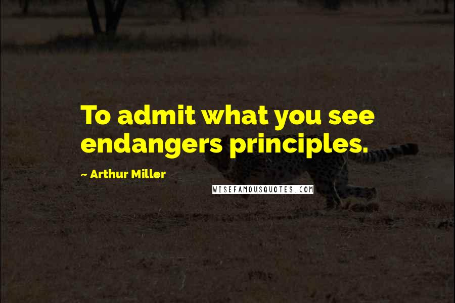 Arthur Miller Quotes: To admit what you see endangers principles.